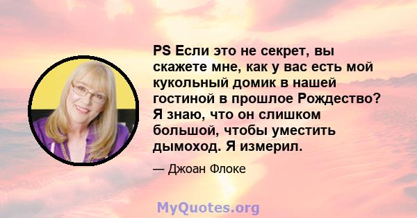 PS Если это не секрет, вы скажете мне, как у вас есть мой кукольный домик в нашей гостиной в прошлое Рождество? Я знаю, что он слишком большой, чтобы уместить дымоход. Я измерил.