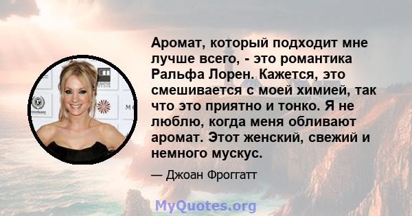 Аромат, который подходит мне лучше всего, - это романтика Ральфа Лорен. Кажется, это смешивается с моей химией, так что это приятно и тонко. Я не люблю, когда меня обливают аромат. Этот женский, свежий и немного мускус.