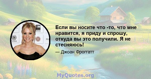 Если вы носите что -то, что мне нравится, я приду и спрошу, откуда вы это получили. Я не стесняюсь!