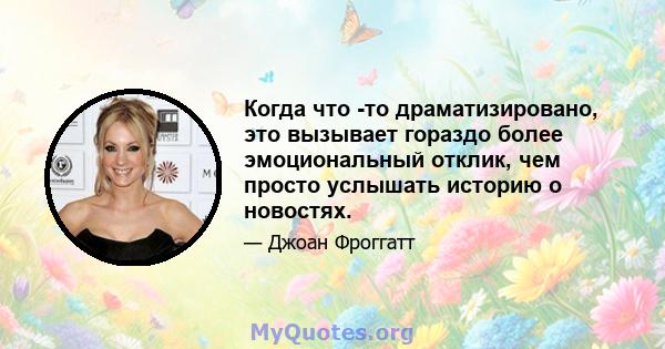 Когда что -то драматизировано, это вызывает гораздо более эмоциональный отклик, чем просто услышать историю о новостях.