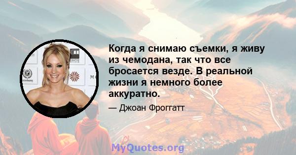 Когда я снимаю съемки, я живу из чемодана, так что все бросается везде. В реальной жизни я немного более аккуратно.