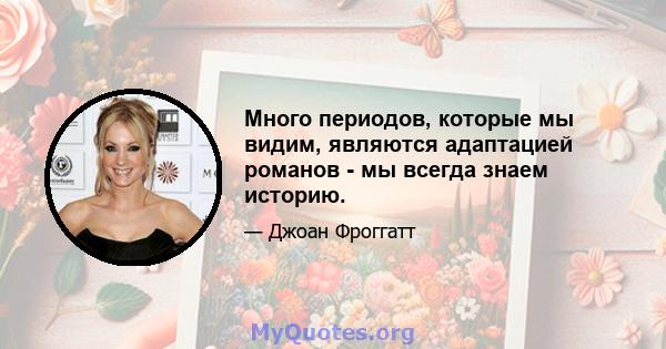 Много периодов, которые мы видим, являются адаптацией романов - мы всегда знаем историю.