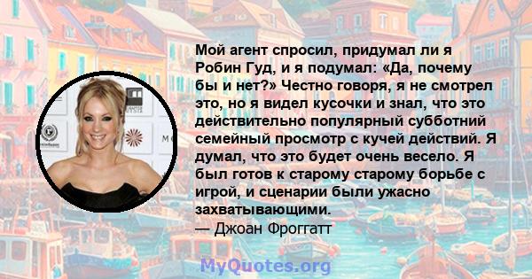 Мой агент спросил, придумал ли я Робин Гуд, и я подумал: «Да, почему бы и нет?» Честно говоря, я не смотрел это, но я видел кусочки и знал, что это действительно популярный субботний семейный просмотр с кучей действий.