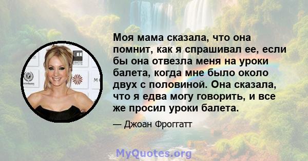 Моя мама сказала, что она помнит, как я спрашивал ее, если бы она отвезла меня на уроки балета, когда мне было около двух с половиной. Она сказала, что я едва могу говорить, и все же просил уроки балета.