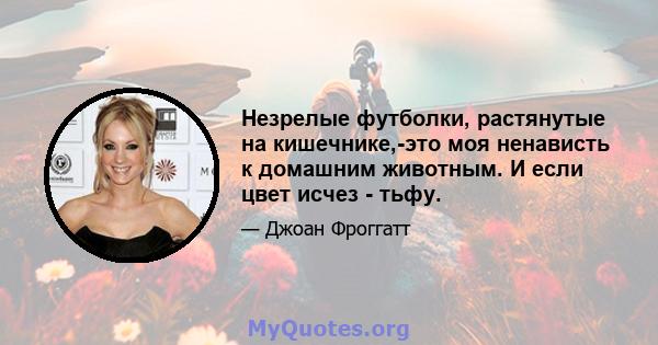 Незрелые футболки, растянутые на кишечнике,-это моя ненависть к домашним животным. И если цвет исчез - тьфу.