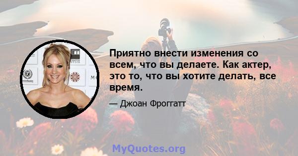 Приятно внести изменения со всем, что вы делаете. Как актер, это то, что вы хотите делать, все время.