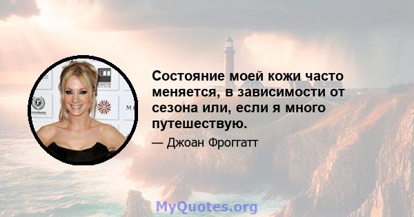 Состояние моей кожи часто меняется, в зависимости от сезона или, если я много путешествую.