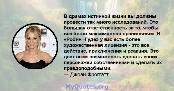 В драмах истинной жизни вы должны провести так много исследований. Это большая ответственность за то, чтобы все было максимально правильным. В «Робин -Гуде» у вас есть более художественная лицензия - это все действие,