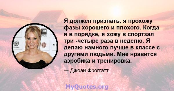 Я должен признать, я прохожу фазы хорошего и плохого. Когда я в порядке, я хожу в спортзал три -четыре раза в неделю. Я делаю намного лучше в классе с другими людьми. Мне нравится аэробика и тренировка.