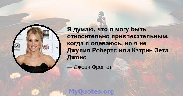 Я думаю, что я могу быть относительно привлекательным, когда я одеваюсь, но я не Джулия Робертс или Кэтрин Зета Джонс.