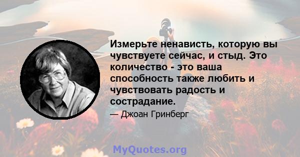 Измерьте ненависть, которую вы чувствуете сейчас, и стыд. Это количество - это ваша способность также любить и чувствовать радость и сострадание.