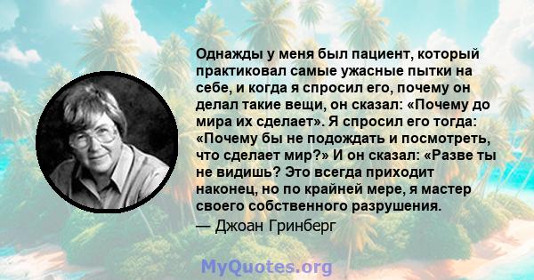 Однажды у меня был пациент, который практиковал самые ужасные пытки на себе, и когда я спросил его, почему он делал такие вещи, он сказал: «Почему до мира их сделает». Я спросил его тогда: «Почему бы не подождать и