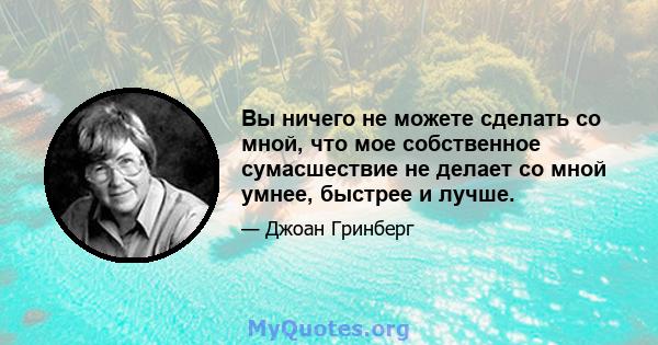 Вы ничего не можете сделать со мной, что мое собственное сумасшествие не делает со мной умнее, быстрее и лучше.