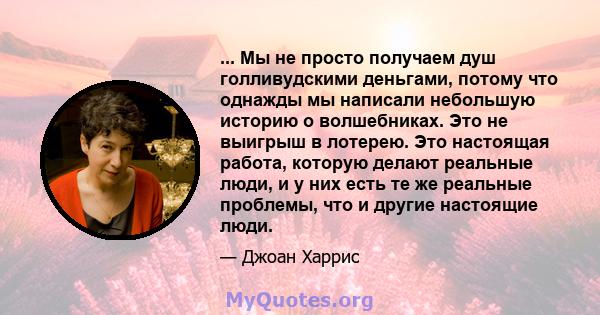 ... Мы не просто получаем душ голливудскими деньгами, потому что однажды мы написали небольшую историю о волшебниках. Это не выигрыш в лотерею. Это настоящая работа, которую делают реальные люди, и у них есть те же