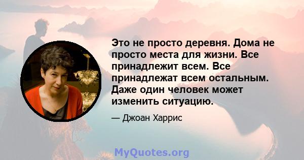 Это не просто деревня. Дома не просто места для жизни. Все принадлежит всем. Все принадлежат всем остальным. Даже один человек может изменить ситуацию.