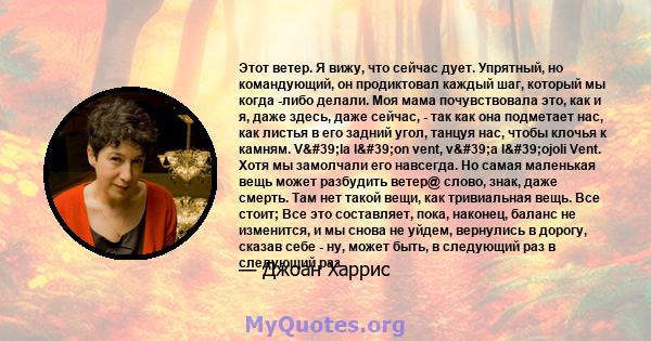 Этот ветер. Я вижу, что сейчас дует. Упрятный, но командующий, он продиктовал каждый шаг, который мы когда -либо делали. Моя мама почувствовала это, как и я, даже здесь, даже сейчас, - так как она подметает нас, как