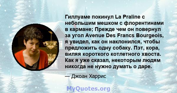 Гиллуаме покинул La Praline с небольшим мешком с флорентинами в кармане; Прежде чем он повернул за угол Avenue Des Francs Bourgeois, я увидел, как он наклонился, чтобы предложить одну собаку. Пэт, кора, виляя короткого