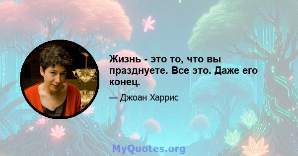 Жизнь - это то, что вы празднуете. Все это. Даже его конец.