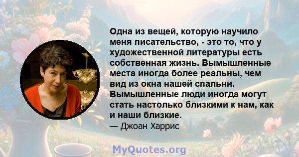 Одна из вещей, которую научило меня писательство, - это то, что у художественной литературы есть собственная жизнь. Вымышленные места иногда более реальны, чем вид из окна нашей спальни. Вымышленные люди иногда могут