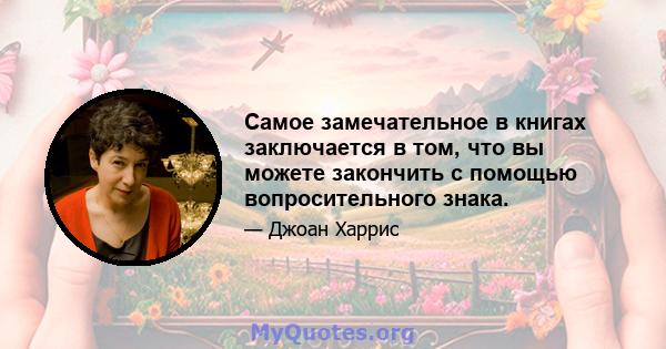 Самое замечательное в книгах заключается в том, что вы можете закончить с помощью вопросительного знака.