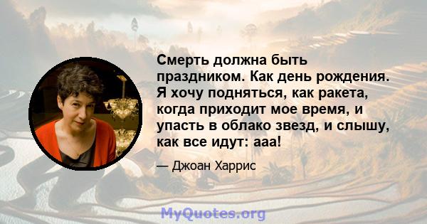 Смерть должна быть праздником. Как день рождения. Я хочу подняться, как ракета, когда приходит мое время, и упасть в облако звезд, и слышу, как все идут: ааа!