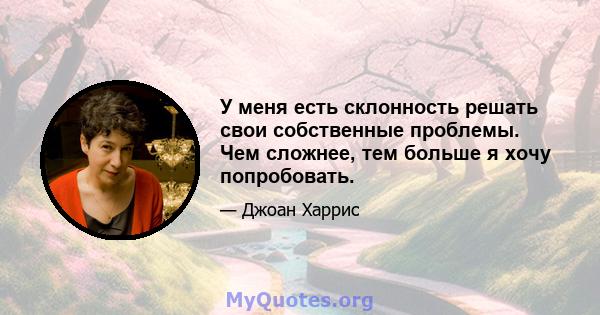 У меня есть склонность решать свои собственные проблемы. Чем сложнее, тем больше я хочу попробовать.