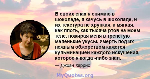 В своих снах я снимаю в шоколаде, я качусь в шоколаде, и их текстура не хрупкая, а мягкая, как плоть, как тысяча ртов на моем теле, пожирая меня в трепетую маленькие укусы. Умерть под их нежным обжорством кажется