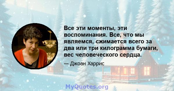 Все эти моменты, эти воспоминания. Все, что мы являемся, сжимается всего за два или три килограмма бумаги, вес человеческого сердца.