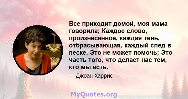 Все приходит домой, моя мама говорила; Каждое слово, произнесенное, каждая тень, отбрасывающая, каждый след в песке. Это не может помочь; Это часть того, что делает нас тем, кто мы есть.