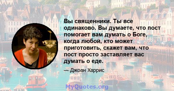 Вы священники. Ты все одинаково. Вы думаете, что пост помогает вам думать о Боге, когда любой, кто может приготовить, скажет вам, что пост просто заставляет вас думать о еде.