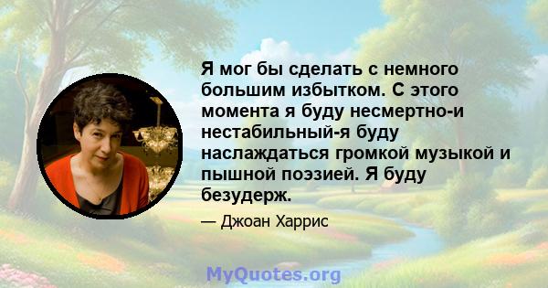 Я мог бы сделать с немного большим избытком. С этого момента я буду несмертно-и нестабильный-я буду наслаждаться громкой музыкой и пышной поэзией. Я буду безудерж.