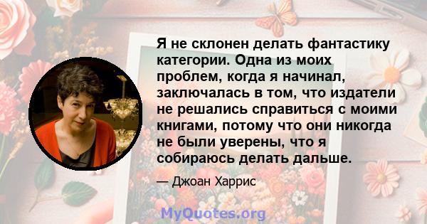 Я не склонен делать фантастику категории. Одна из моих проблем, когда я начинал, заключалась в том, что издатели не решались справиться с моими книгами, потому что они никогда не были уверены, что я собираюсь делать