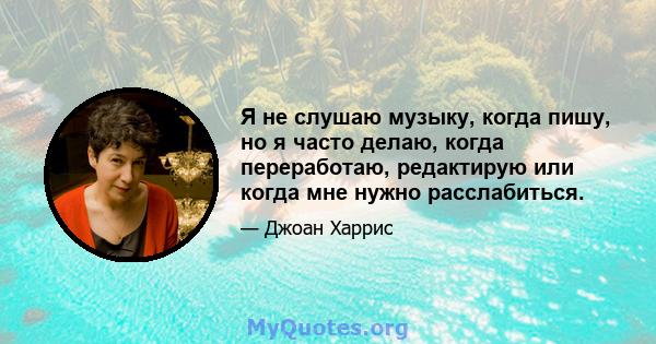 Я не слушаю музыку, когда пишу, но я часто делаю, когда переработаю, редактирую или когда мне нужно расслабиться.