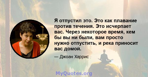 Я отпустил это. Это как плавание против течения. Это исчерпает вас. Через некоторое время, кем бы вы ни были, вам просто нужно отпустить, и река приносит вас домой.