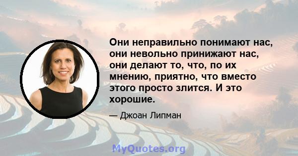 Они неправильно понимают нас, они невольно принижают нас, они делают то, что, по их мнению, приятно, что вместо этого просто злится. И это хорошие.