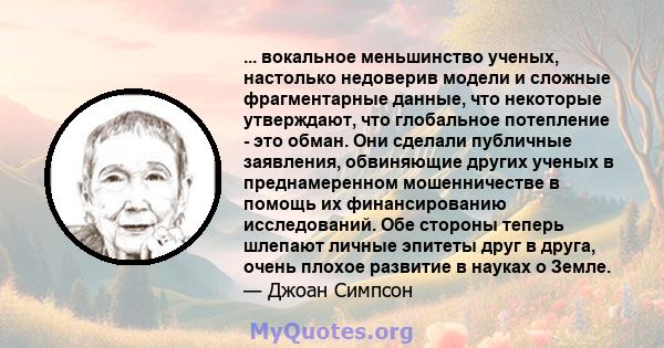 ... вокальное меньшинство ученых, настолько недоверив модели и сложные фрагментарные данные, что некоторые утверждают, что глобальное потепление - это обман. Они сделали публичные заявления, обвиняющие других ученых в