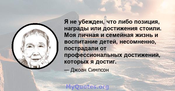 Я не убежден, что либо позиция, награды или достижения стоили. Моя личная и семейная жизнь и воспитание детей, несомненно, пострадали от профессиональных достижений, которых я достиг.