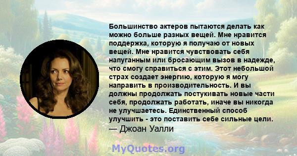 Большинство актеров пытаются делать как можно больше разных вещей. Мне нравится поддержка, которую я получаю от новых вещей. Мне нравится чувствовать себя напуганным или бросающим вызов в надежде, что смогу справиться с 