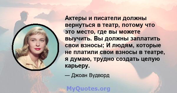 Актеры и писатели должны вернуться в театр, потому что это место, где вы можете выучить. Вы должны заплатить свои взносы; И людям, которые не платили свои взносы в театре, я думаю, трудно создать целую карьеру.