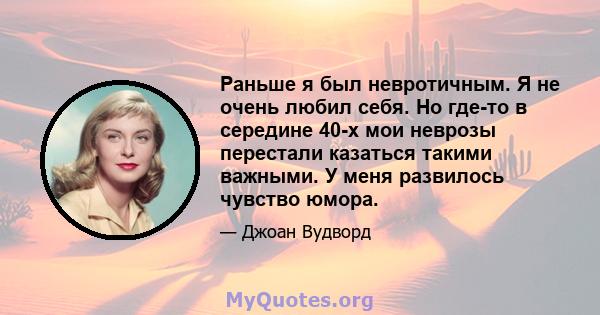 Раньше я был невротичным. Я не очень любил себя. Но где-то в середине 40-х мои неврозы перестали казаться такими важными. У меня развилось чувство юмора.