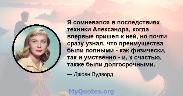 Я сомневался в последствиях техники Александра, когда впервые пришел к ней, но почти сразу узнал, что преимущества были полными - как физически, так и умственно - и, к счастью, также были долгосрочными.