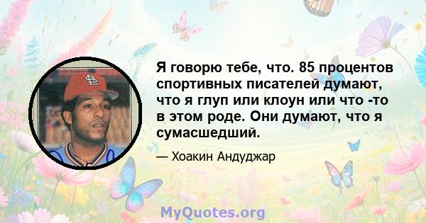 Я говорю тебе, что. 85 процентов спортивных писателей думают, что я глуп или клоун или что -то в этом роде. Они думают, что я сумасшедший.