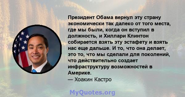 Президент Обама вернул эту страну экономически так далеко от того места, где мы были, когда он вступил в должность, и Хиллари Клинтон собирается взять эту эстафету и взять нас еще дальше. И то, что она делает, это то,