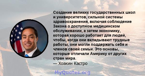 Создание великих государственных школ и университетов, сильной системы здравоохранения, включая соблюдение Закона о доступном медицинском обслуживании, а затем экономику, которая хорошо работает для людей, чтобы, когда