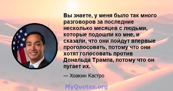 Вы знаете, у меня было так много разговоров за последние несколько месяцев с людьми, которые подошли ко мне, и сказали, что они пойдут впервые проголосовать, потому что они хотят голосовать против Дональда Трампа,