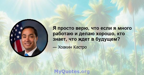 Я просто верю, что если я много работаю и делаю хорошо, кто знает, что ждет в будущем?