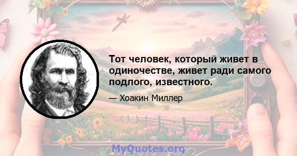 Тот человек, который живет в одиночестве, живет ради самого подлого, известного.