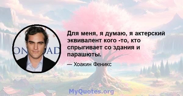 Для меня, я думаю, я актерский эквивалент кого -то, кто спрыгивает со здания и парашюты.