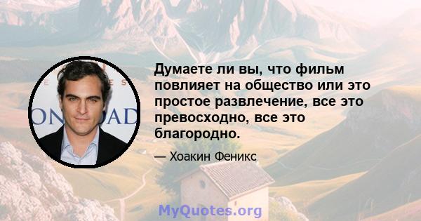 Думаете ли вы, что фильм повлияет на общество или это простое развлечение, все это превосходно, все это благородно.