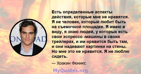 Есть определенные аспекты действия, которые мне не нравятся. Я не человек, который любит быть на съемочной площадке. Я имею в виду, я знаю людей, у которых есть свои эспрессо -машины в своих трейлерах, и им нравится